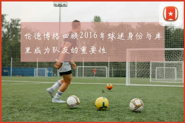 伦德博格回顾2016年球迷身份与库里成为队友的重要性