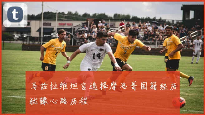 马兹拉维坦言选择摩洛哥国籍经历犹豫心路历程