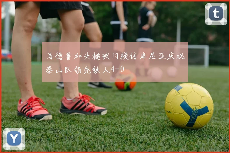 马德鲁加头槌破门模仿库尼亚庆祝泰山队领先铁人4-0