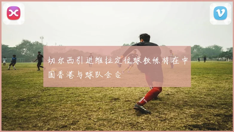 切尔西引进维拉定位球教练将在中国香港与球队会合