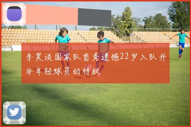 李昊谈国家队首秀遗憾22岁入队并非年轻球员的特权