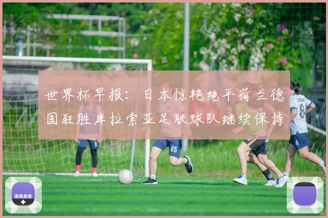 世界杯早报：日本惊艳绝平荷兰德国狂胜库拉索亚足联球队继续保持不败
