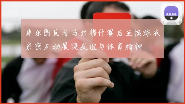 库尔图瓦与马尔穆什赛后互换球衣亲密互动展现友谊与体育精神