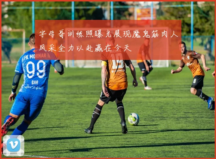 字母哥训练照曝光展现魔鬼筋肉人风采全力以赴赢在今天