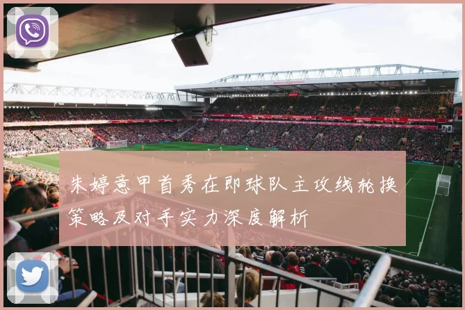 朱婷意甲首秀在即球队主攻线轮换策略及对手实力深度解析