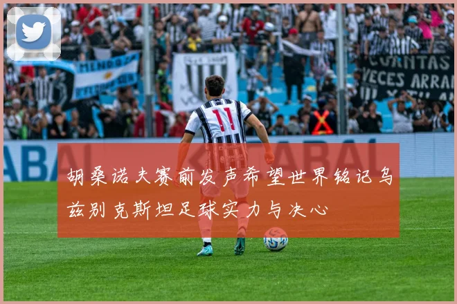胡桑诺夫赛前发声希望世界铭记乌兹别克斯坦足球实力与决心