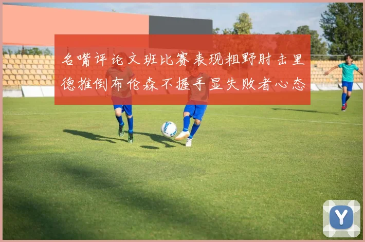 名嘴评论文班比赛表现粗野肘击里德推倒布伦森不握手显失败者心态