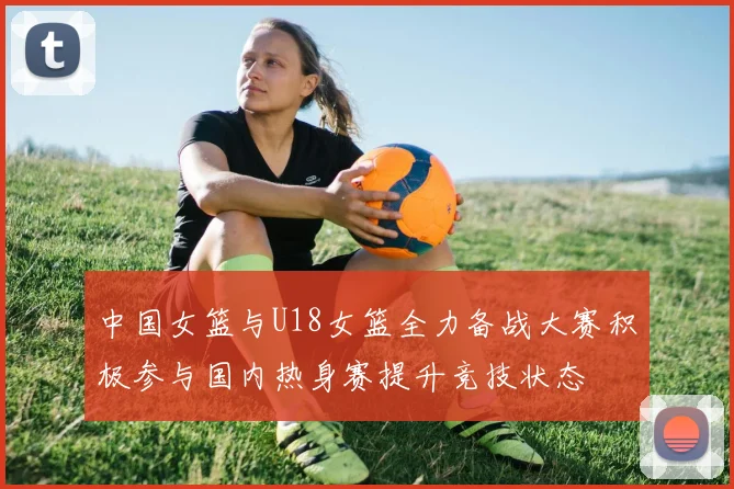 中国女篮与U18女篮全力备战大赛积极参与国内热身赛提升竞技状态